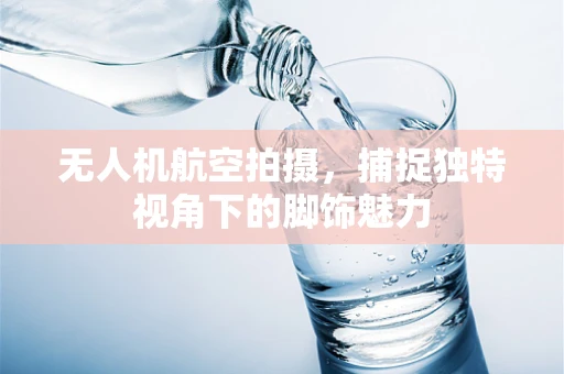 无人机航空拍摄，捕捉独特视角下的脚饰魅力