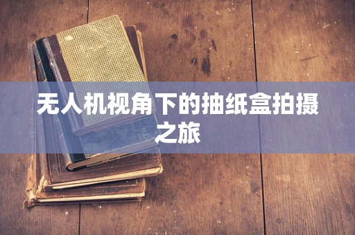 无人机视角下的抽纸盒拍摄之旅
