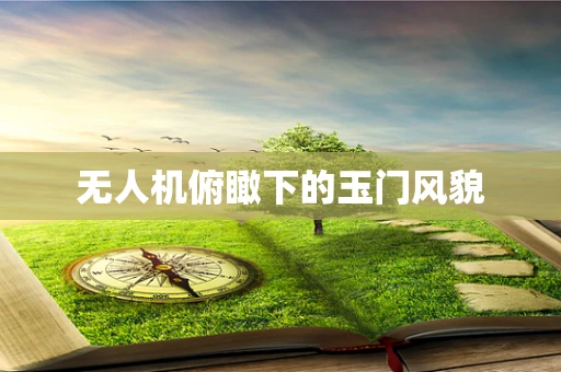 无人机俯瞰下的玉门风貌