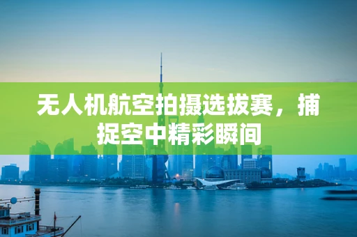 无人机航空拍摄选拔赛，捕捉空中精彩瞬间