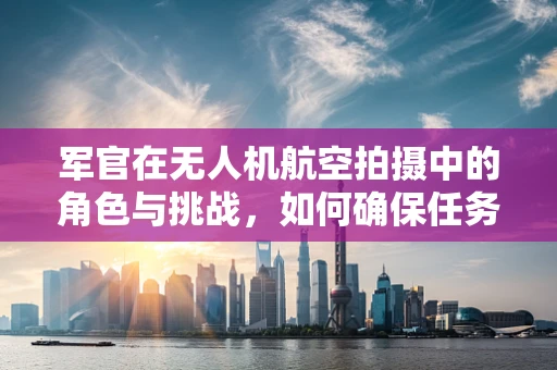 军官在无人机航空拍摄中的角色与挑战，如何确保任务安全与高效？