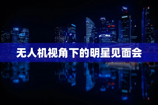 无人机视角下的明星见面会