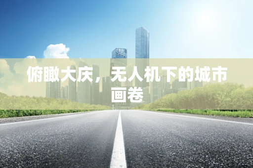 俯瞰大庆，无人机下的城市画卷