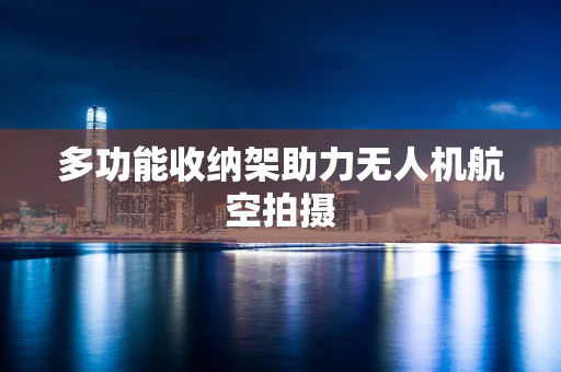 多功能收纳架助力无人机航空拍摄