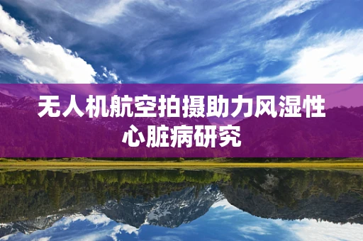 无人机航空拍摄助力风湿性心脏病研究