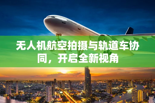 无人机航空拍摄与轨道车协同，开启全新视角