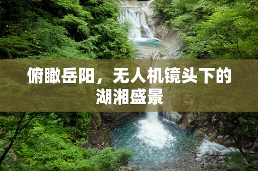 俯瞰岳阳，无人机镜头下的湖湘盛景