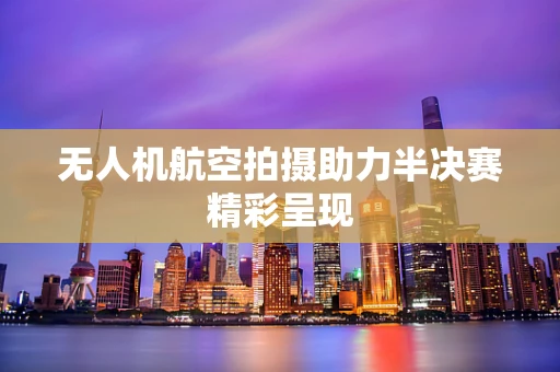 无人机航空拍摄助力半决赛精彩呈现