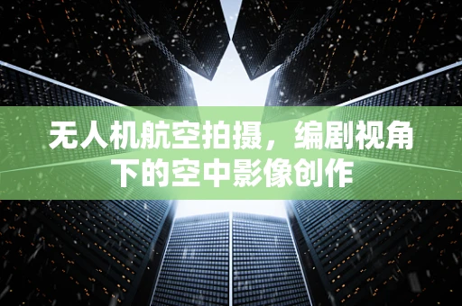 无人机航空拍摄，编剧视角下的空中影像创作