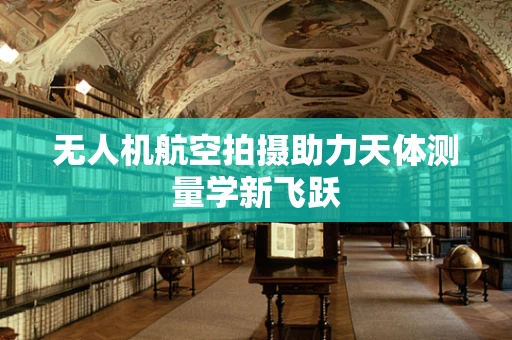 无人机航空拍摄助力天体测量学新飞跃