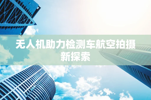 无人机助力检测车航空拍摄新探索