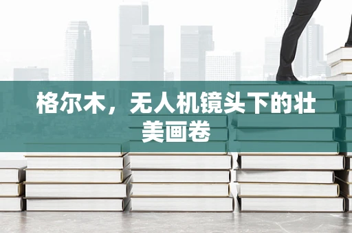 格尔木，无人机镜头下的壮美画卷