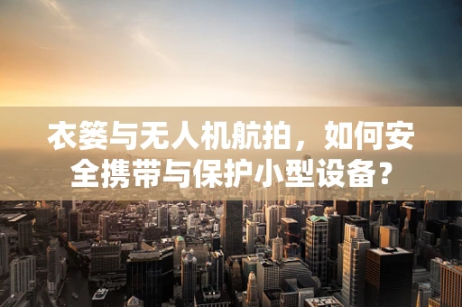 衣篓与无人机航拍，如何安全携带与保护小型设备？