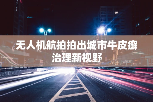 无人机航拍拍出城市牛皮癣治理新视野