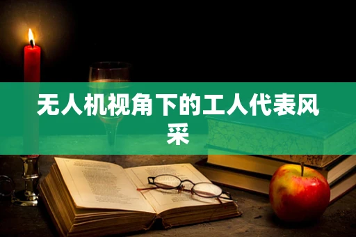 无人机视角下的工人代表风采