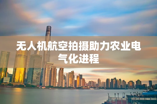 无人机航空拍摄助力农业电气化进程