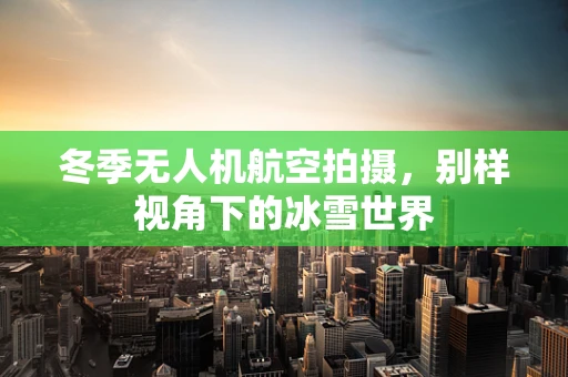 冬季无人机航空拍摄，别样视角下的冰雪世界