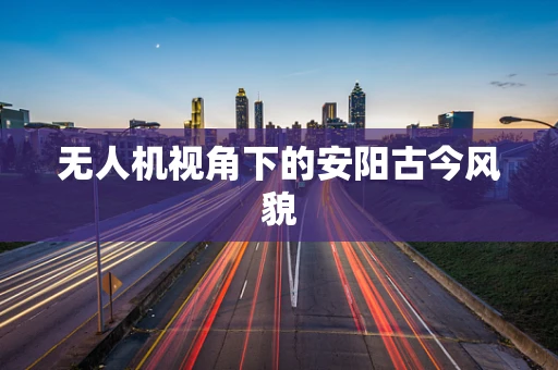 无人机视角下的安阳古今风貌