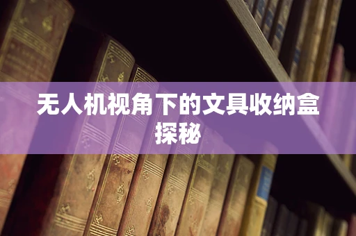 无人机视角下的文具收纳盒探秘