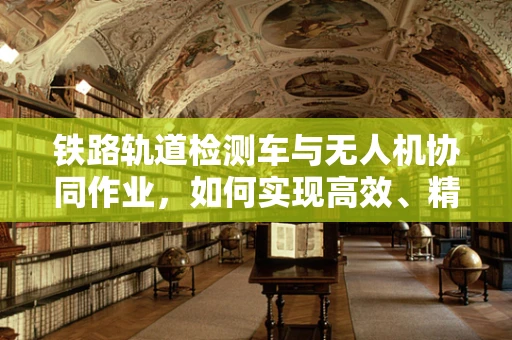 铁路轨道检测车与无人机协同作业，如何实现高效、精准的铁路检测？