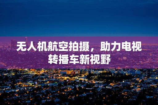 无人机航空拍摄，助力电视转播车新视野