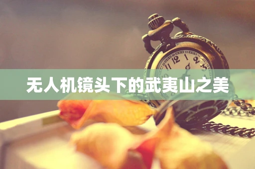无人机镜头下的武夷山之美