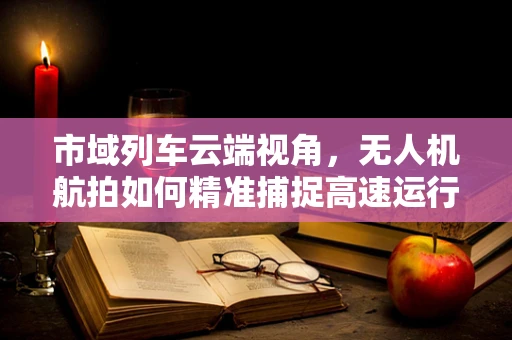 市域列车云端视角，无人机航拍如何精准捕捉高速运行细节？