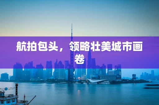 航拍包头，领略壮美城市画卷