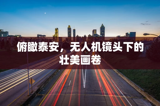 俯瞰泰安，无人机镜头下的壮美画卷