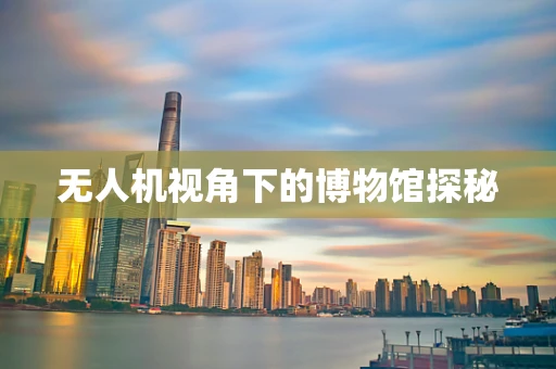 无人机视角下的博物馆探秘