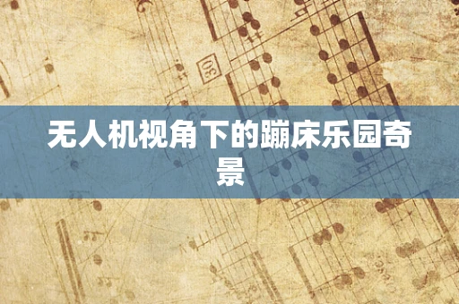 无人机视角下的蹦床乐园奇景