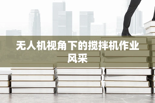 无人机视角下的搅拌机作业风采