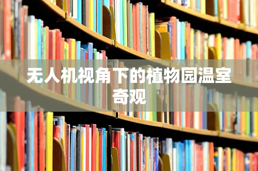 无人机视角下的植物园温室奇观