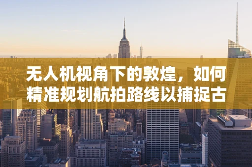 无人机视角下的敦煌，如何精准规划航拍路线以捕捉古城魅力？