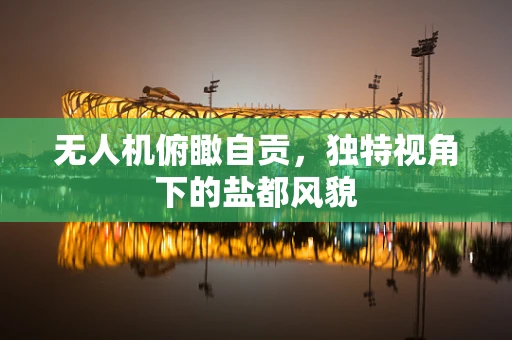 无人机俯瞰自贡，独特视角下的盐都风貌