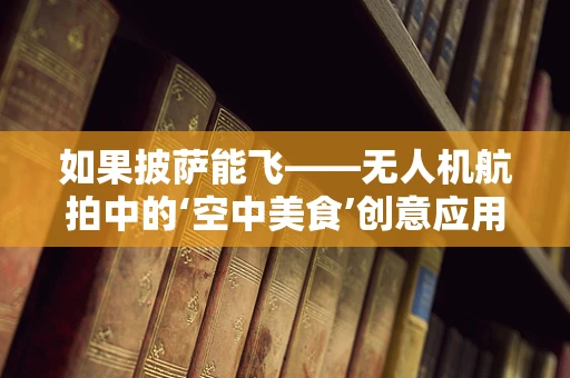 如果披萨能飞——无人机航拍中的‘空中美食’创意应用？