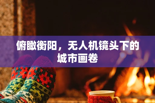俯瞰衡阳，无人机镜头下的城市画卷