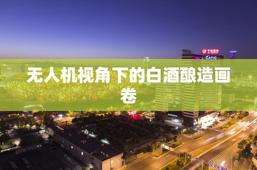 无人机视角下的白酒酿造画卷