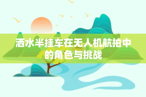 洒水半挂车在无人机航拍中的角色与挑战