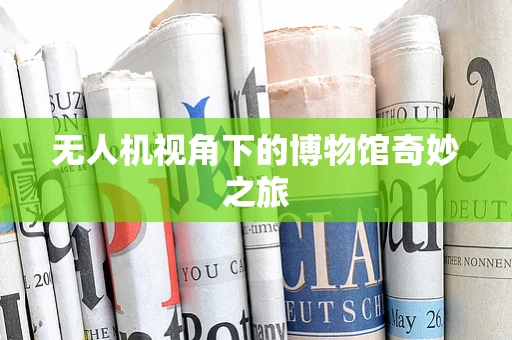 无人机视角下的博物馆奇妙之旅