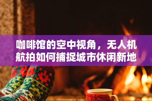 咖啡馆的空中视角，无人机航拍如何捕捉城市休闲新地标？