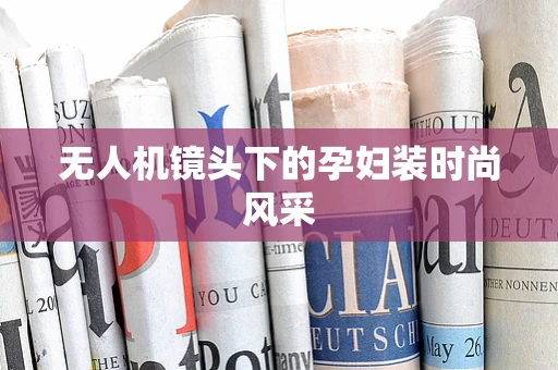 无人机镜头下的孕妇装时尚风采