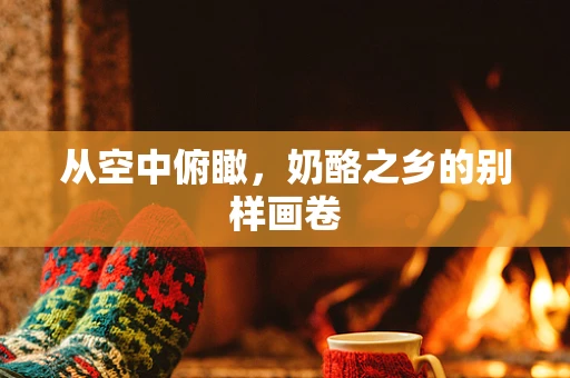 从空中俯瞰，奶酪之乡的别样画卷
