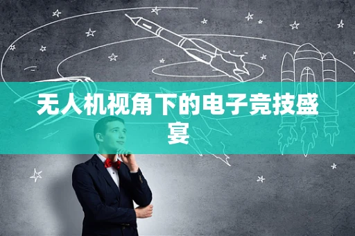 无人机视角下的电子竞技盛宴
