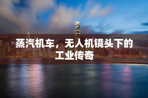蒸汽机车，无人机镜头下的工业传奇