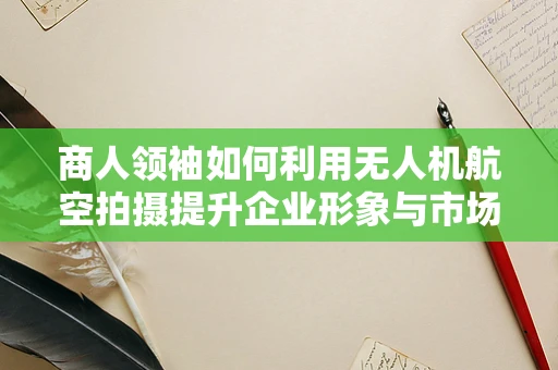 商人领袖如何利用无人机航空拍摄提升企业形象与市场竞争力？