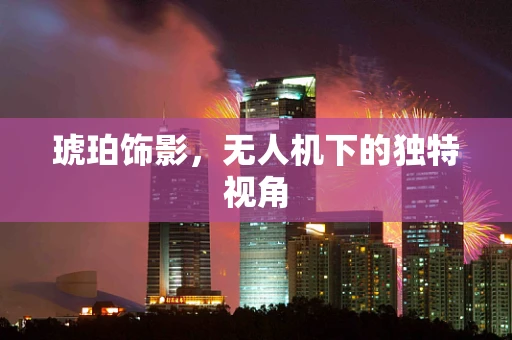 琥珀饰影，无人机下的独特视角