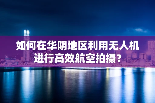 如何在华阴地区利用无人机进行高效航空拍摄？