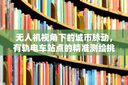 无人机视角下的城市脉动，有轨电车站点的精准测绘挑战