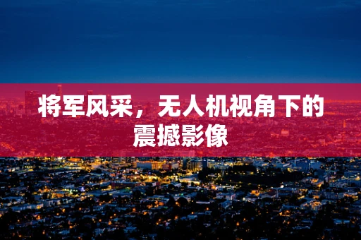 将军风采，无人机视角下的震撼影像